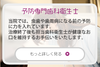 予防専用歯科衛生士：当院では、虫歯や歯周病になる前の予防に力を入れています。治療終了後も担当歯科衛生士が健康なお口を維持するお手伝いをいたします。お子様やご自身にむし歯を作りたくないとお考えの方のサポートをしています。